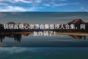 锅锅酱糖心崩溃合集最撩人合集，网友炸锅了！