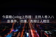 今晨糖心vlog上热搜：主持人卷入八卦事件，劲爆，真相让人瞠目