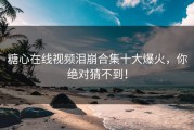 糖心在线视频泪崩合集十大爆火，你绝对猜不到！