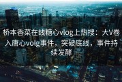 桥本香菜在线糖心vlog上热搜：大V卷入唐心volg事件，突破底线，事件持续发酵