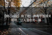 【糖心vlog】疯了吧！冉冉学姐爆笑现场，让人泪目的一幕