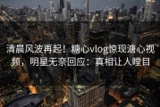 清晨风波再起！糖心vlog惊现溏心视频，明星无奈回应：真相让人瞠目