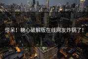 惊呆！糖心破解版在线网友炸锅了！