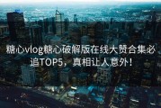 糖心vlog糖心破解版在线大赞合集必追TOP5，真相让人意外！