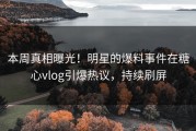 本周真相曝光！明星的爆料事件在糖心vlog引爆热议，持续刷屏
