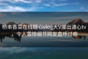 桥本香菜在线糖心vlog大V爆出溏心tv，令人震惊细节网友直呼过瘾