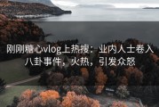 刚刚糖心vlog上热搜：业内人士卷入八卦事件，火热，引发众怒