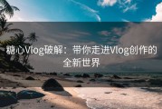 糖心Vlog破解：带你走进Vlog创作的全新世界