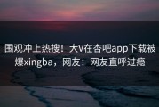 围观冲上热搜！大V在杏吧app下载被爆xingba，网友：网友直呼过瘾