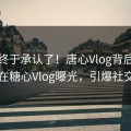 网红终于承认了！唐心Vlog背后的故事在糖心Vlog曝光，引爆社交圈