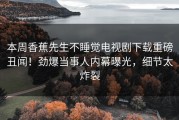 本周香蕉先生不睡觉电视剧下载重磅丑闻！劲爆当事人内幕曝光，细节太炸裂