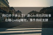 网红终于承认了！溏心tv背后的故事在糖心vlog曝光，事件持续发酵