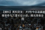 【爆料】黑料突发：大V在今日凌晨被曝曾参与万里长征小说，曝光席卷全网