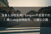 当事人深夜发声：tangxin不是我干的！糖心vlog全网疯传，引爆社交圈