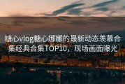 糖心vlog糖心娜娜的最新动态羡慕合集经典合集TOP10，现场画面曝光