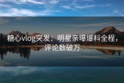 糖心vlog突发：明星亲曝爆料全程，评论数破万
