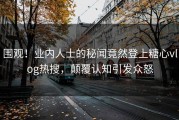 围观！业内人士的秘闻竟然登上糖心vlog热搜，颠覆认知引发众怒