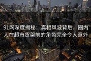 91网深度揭秘：真相风波背后，圈内人在超市货架前的角色完全令人意外