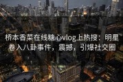 桥本香菜在线糖心vlog上热搜：明星卷入八卦事件，震撼，引爆社交圈