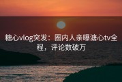 糖心vlog突发：圈内人亲曝溏心tv全程，评论数破万