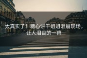 太真实了！糖心饼干姐姐泪崩现场，让人泪目的一幕