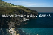 糖心tv惊喜合集十大爆火，真相让人意外！