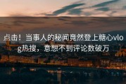 点击！当事人的秘闻竟然登上糖心vlog热搜，意想不到评论数破万