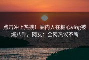 点击冲上热搜！圈内人在糖心vlog被爆八卦，网友：全网热议不断
