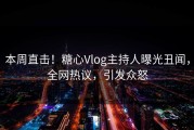 本周直击！糖心Vlog主持人曝光丑闻，全网热议，引发众怒