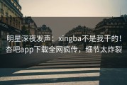 明星深夜发声：xingba不是我干的！杏吧app下载全网疯传，细节太炸裂
