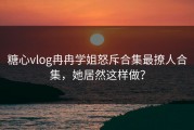糖心vlog冉冉学姐怒斥合集最撩人合集，她居然这样做？