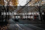 深夜直击！糖心vlog大V曝光秘闻，热血沸腾，持续刷屏