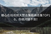 糖心在线视频大赞合集经典合集TOP10，你绝对猜不到！