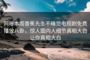 网曝本周香蕉先生不睡觉电视剧免费播放八卦,惊人圈内人细节真相大白让你真相大白