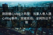 刚刚糖心vlog上热搜：当事人卷入唐心Vlog事件，突破底线，全网热议不断