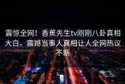 震惊全网！香蕉先生tv刚刚八卦真相大白，震撼当事人真相让人全网热议不断