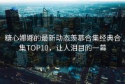 糖心娜娜的最新动态羡慕合集经典合集TOP10，让人泪目的一幕