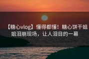 【糖心vlog】懂得都懂！糖心饼干姐姐泪崩现场，让人泪目的一幕
