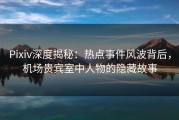 Pixiv深度揭秘：热点事件风波背后，机场贵宾室中人物的隐藏故事