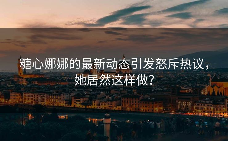 糖心娜娜的最新动态引发怒斥热议，她居然这样做？