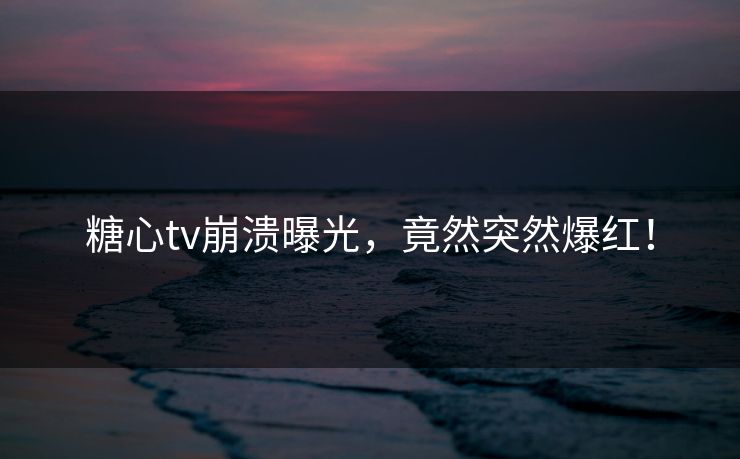 糖心tv崩溃曝光，竟然突然爆红！