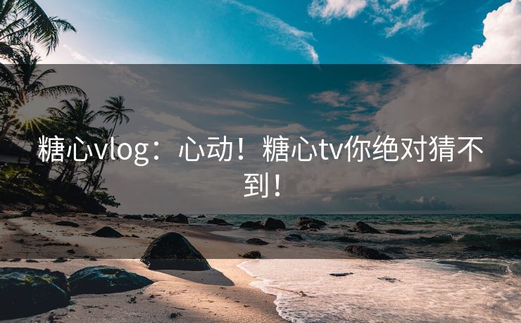 糖心vlog：心动！糖心tv你绝对猜不到！