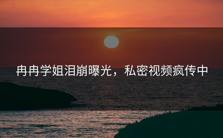 冉冉学姐泪崩曝光，私密视频疯传中