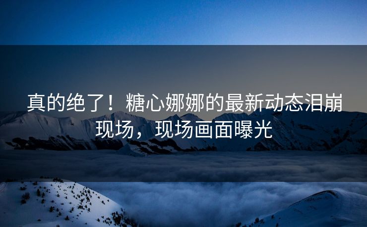 真的绝了！糖心娜娜的最新动态泪崩现场，现场画面曝光