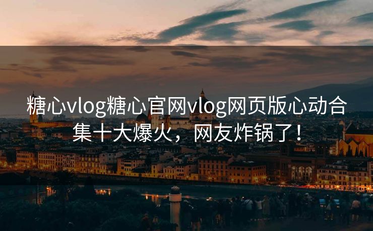 糖心vlog糖心官网vlog网页版心动合集十大爆火，网友炸锅了！