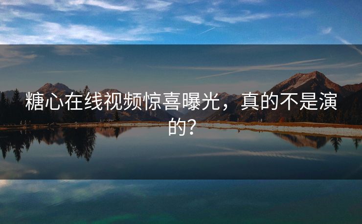 糖心在线视频惊喜曝光，真的不是演的？