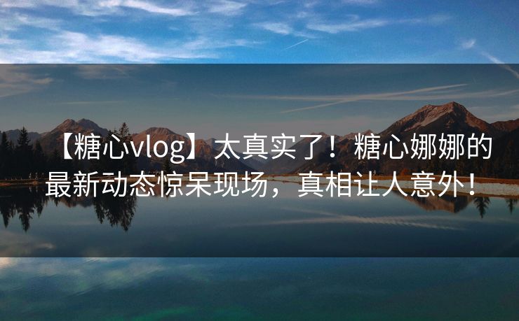【糖心vlog】太真实了！糖心娜娜的最新动态惊呆现场，真相让人意外！