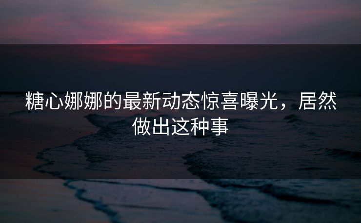 糖心娜娜的最新动态惊喜曝光，居然做出这种事