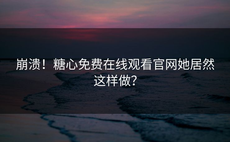 崩溃！糖心免费在线观看官网她居然这样做？