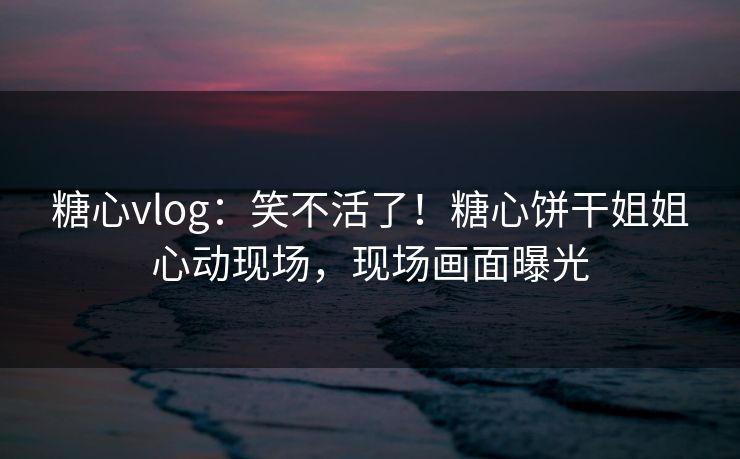 糖心vlog：笑不活了！糖心饼干姐姐心动现场，现场画面曝光